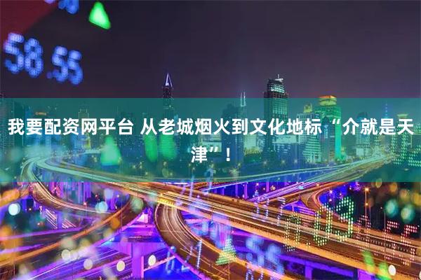 我要配资网平台 从老城烟火到文化地标 “介就是天津”！