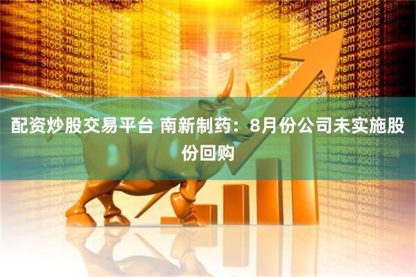 配资炒股交易平台 南新制药：8月份公司未实施股份回购