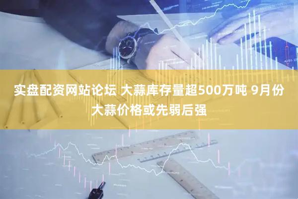 实盘配资网站论坛 大蒜库存量超500万吨 9月份大蒜价格或先弱后强