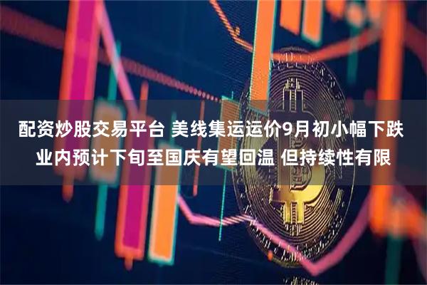 配资炒股交易平台 美线集运运价9月初小幅下跌 业内预计下旬至国庆有望回温 但持续性有限