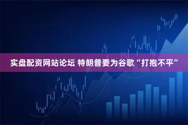 实盘配资网站论坛 特朗普要为谷歌“打抱不平”