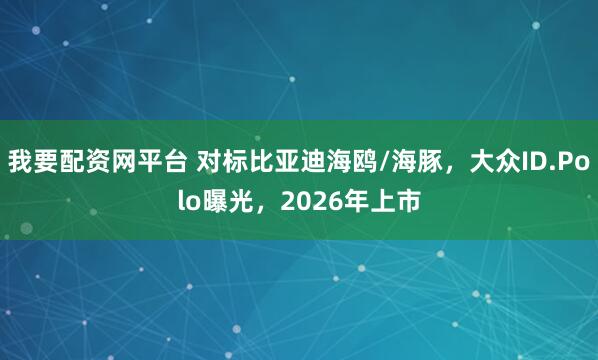 我要配资网平台 对标比亚迪海鸥/海豚，大众ID.Polo曝光，2026年上市