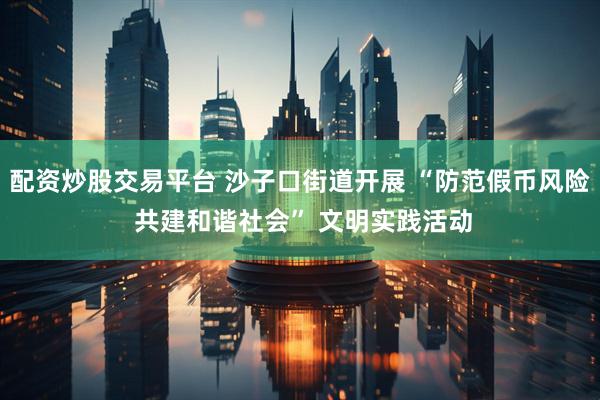 配资炒股交易平台 沙子口街道开展 “防范假币风险 共建和谐社会” 文明实践活动