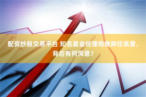 配资炒股交易平台 知名基金经理相继卸任高管,背后有何深意?