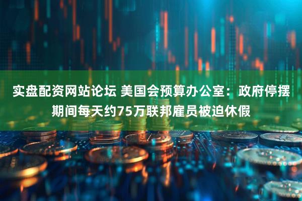 实盘配资网站论坛 美国会预算办公室:政府停摆期间每天约75万联邦雇员被迫休假