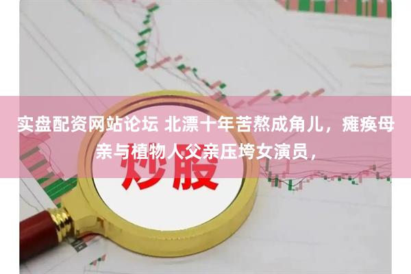 实盘配资网站论坛 北漂十年苦熬成角儿,瘫痪母亲与植物人父亲压垮女演员,