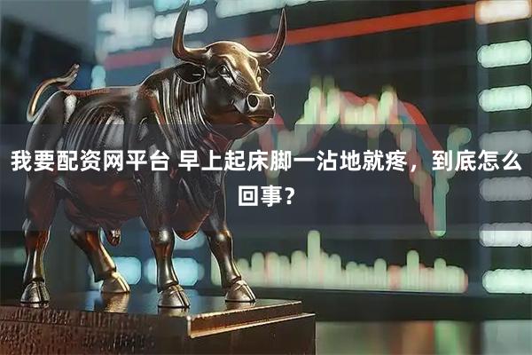 我要配资网平台 早上起床脚一沾地就疼，到底怎么回事？