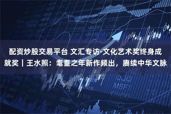 配资炒股交易平台 文汇专访·文化艺术奖终身成就奖｜王水照：耄耋之年新作频出，赓续中华文脉