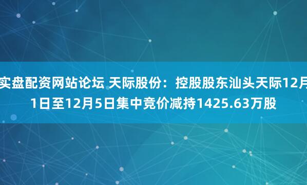 实盘配资网站论坛 天际股份：控股股东汕头天际12月1日至12月5日集中竞价减持1425.63万股