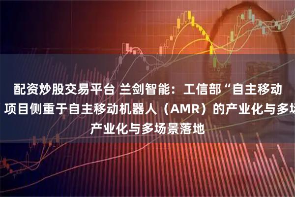 配资炒股交易平台 兰剑智能：工信部“自主移动机器人”项目侧重于自主移动机器人（AMR）的产业化与多场景落地