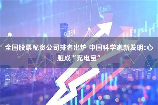 全国股票配资公司排名出炉 中国科学家新发明:心脏成“充电宝”