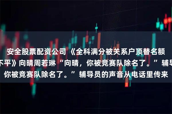 安全股票配资公司 《全科满分被关系户顶替名额，我拿下国际金牌鸣不平》向晴周若琳 “向晴，你被竞赛队除名了。” 辅导员的声音从电话里传来
