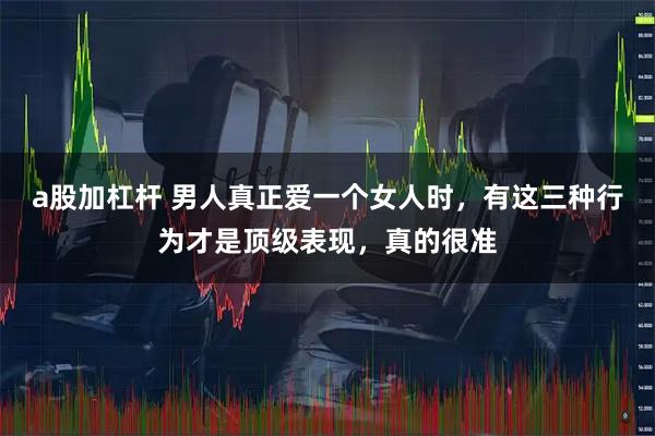 a股加杠杆 男人真正爱一个女人时，有这三种行为才是顶级表现，真的很准