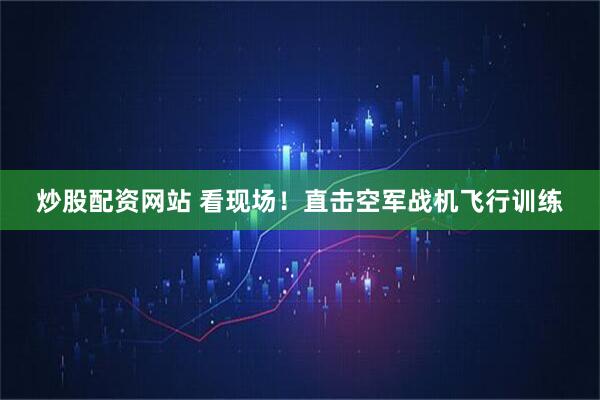 炒股配资网站 看现场！直击空军战机飞行训练