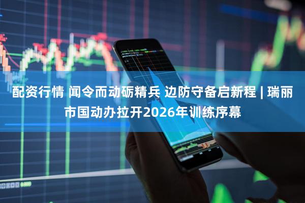 配资行情 闻令而动砺精兵 边防守备启新程 | 瑞丽市国动办拉开2026年训练序幕