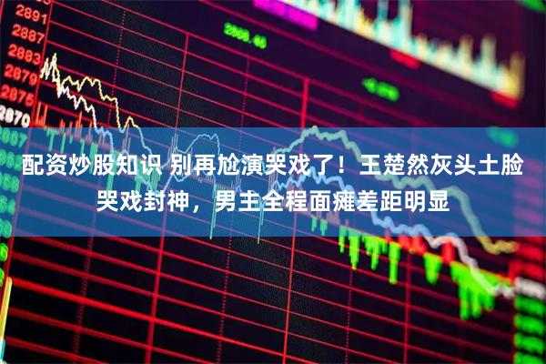 配资炒股知识 别再尬演哭戏了！王楚然灰头土脸哭戏封神，男主全程面瘫差距明显