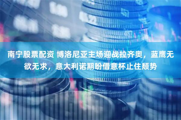 南宁股票配资 博洛尼亚主场迎战拉齐奥，蓝鹰无欲无求，意大利诺期盼借意杯止住颓势
