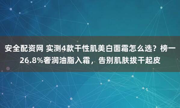 安全配资网 实测4款干性肌美白面霜怎么选？榜一26.8%奢润油脂入霜，告别肌肤拔干起皮