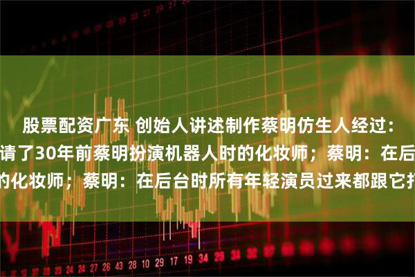 股票配资广东 创始人讲述制作蔡明仿生人经过：约一个半月完成制作，请了30年前蔡明扮演机器人时的化妆师；蔡明：在后台时所有年轻演员过来都跟它打招呼