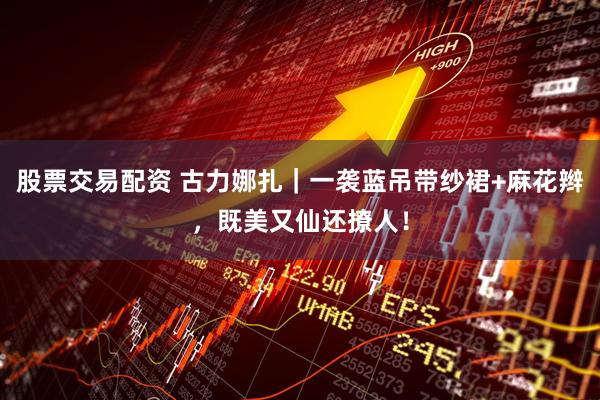 股票交易配资 古力娜扎｜一袭蓝吊带纱裙+麻花辫，既美又仙还撩人！
