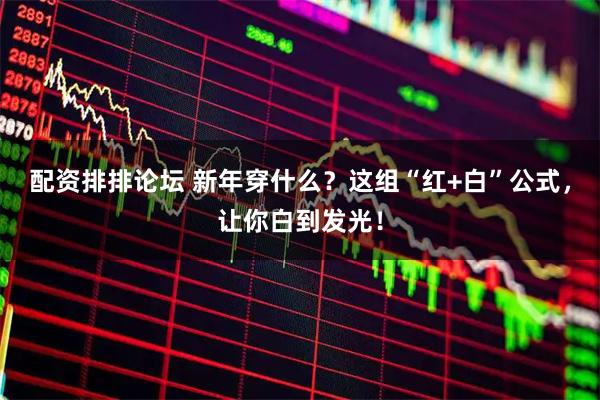 配资排排论坛 新年穿什么？这组“红+白”公式，让你白到发光！