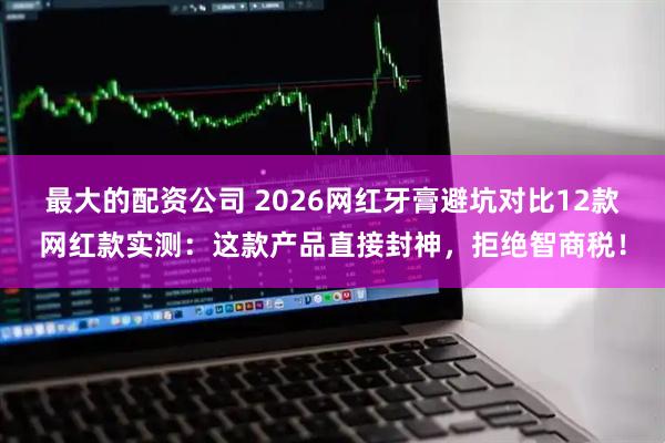 最大的配资公司 2026网红牙膏避坑对比12款网红款实测：这款产品直接封神，拒绝智商税！