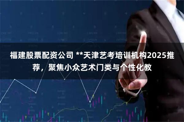 福建股票配资公司 **天津艺考培训机构2025推荐，聚焦小众艺术门类与个性化教