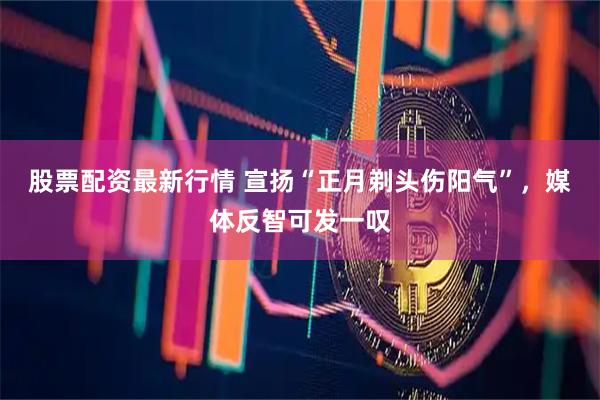 股票配资最新行情 宣扬“正月剃头伤阳气”，媒体反智可发一叹
