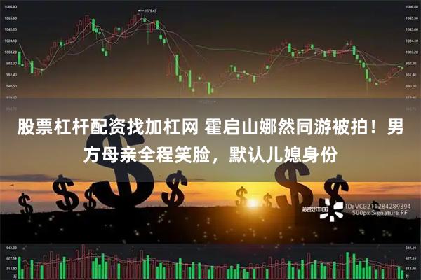 股票杠杆配资找加杠网 霍启山娜然同游被拍！男方母亲全程笑脸，默认儿媳身份