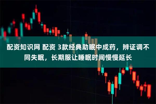 配资知识网 配资 3款经典助眠中成药，辨证调不同失眠，长期服让睡眠时间慢慢延长