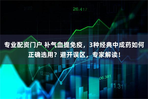 专业配资门户 补气血提免疫，3种经典中成药如何正确选用？避开误区，专家解读！