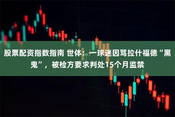 股票配资指数指南 世体：一球迷因骂拉什福德“黑鬼”，被检方要求判处15个月监禁