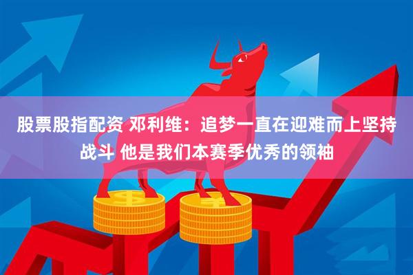 股票股指配资 邓利维：追梦一直在迎难而上坚持战斗 他是我们本赛季优秀的领袖