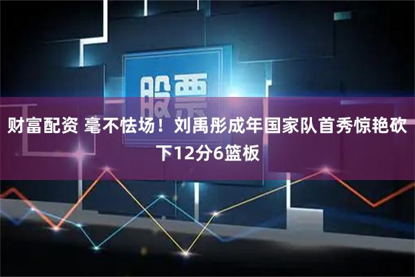 财富配资 毫不怯场！刘禹彤成年国家队首秀惊艳砍下12分6篮板