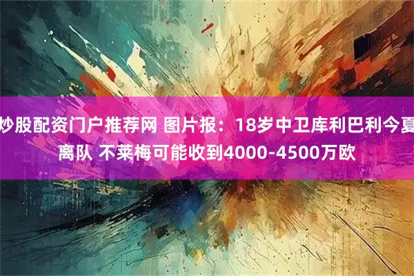 炒股配资门户推荐网 图片报：18岁中卫库利巴利今夏离队 不莱梅可能收到4000-4500万欧