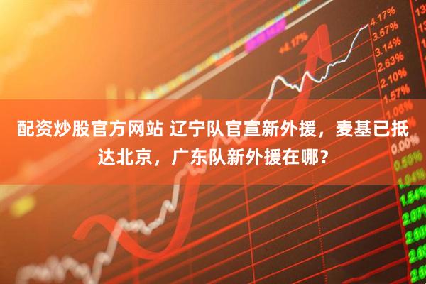 配资炒股官方网站 辽宁队官宣新外援，麦基已抵达北京，广东队新外援在哪？