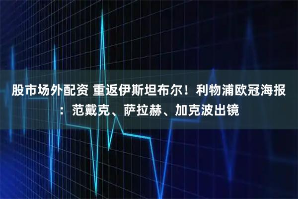 股市场外配资 重返伊斯坦布尔！利物浦欧冠海报：范戴克、萨拉赫、加克波出镜