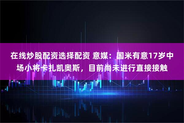 在线炒股配资选择配资 意媒：国米有意17岁中场小将卡扎凯奥斯，目前尚未进行直接接触