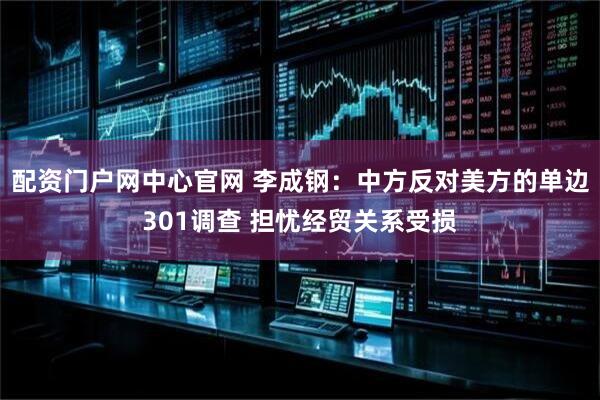 配资门户网中心官网 李成钢：中方反对美方的单边301调查 担忧经贸关系受损