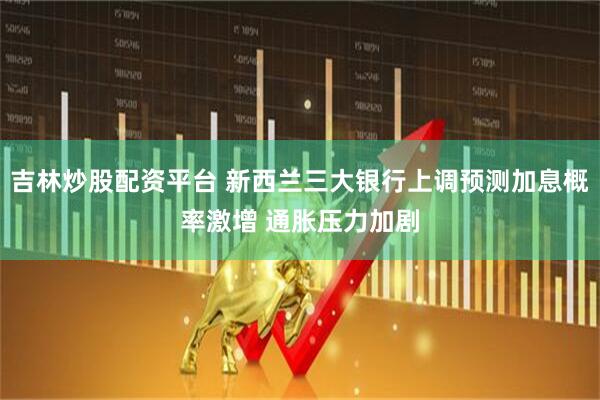 吉林炒股配资平台 新西兰三大银行上调预测加息概率激增 通胀压力加剧