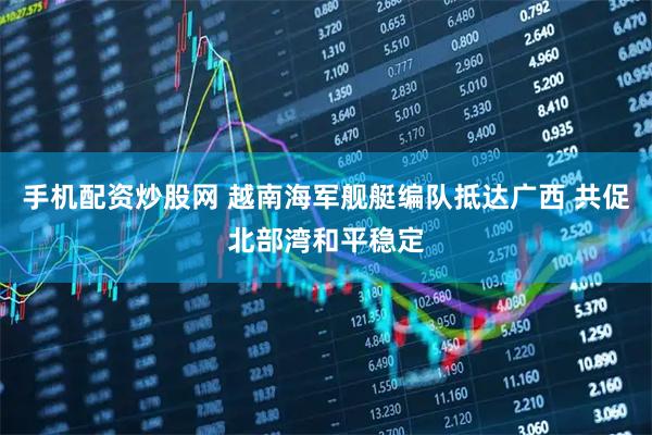 手机配资炒股网 越南海军舰艇编队抵达广西 共促北部湾和平稳定