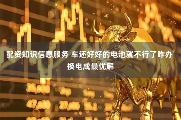 配资知识信息服务 车还好好的电池就不行了咋办 换电成最优解