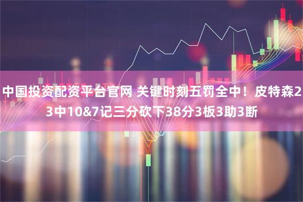 中国投资配资平台官网 关键时刻五罚全中！皮特森23中10&7记三分砍下38分3板3助3断