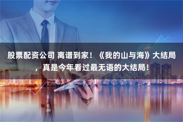 股票配资公司 离谱到家！《我的山与海》大结局，真是今年看过最无语的大结局！