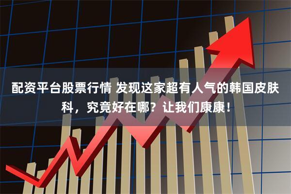 配资平台股票行情 发现这家超有人气的韩国皮肤科，究竟好在哪？让我们康康！