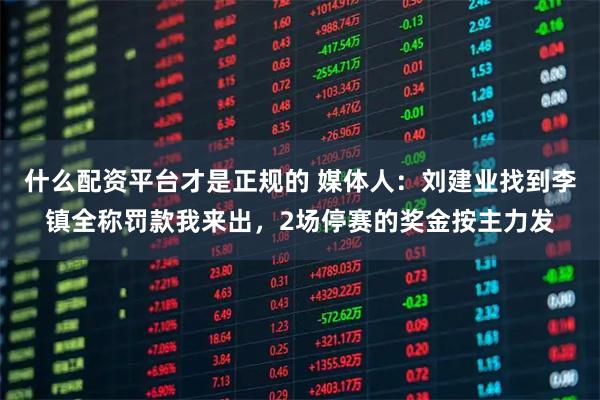 什么配资平台才是正规的 媒体人：刘建业找到李镇全称罚款我来出，2场停赛的奖金按主力发